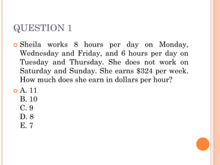 QUESTION 1
 Sheila works 8 hours per day on Monday,
Wednesday and Friday, and 6 hours per day on
Tuesday and Thursday. She does not work on
Saturday and Sunday. She earns $324 per week.
How much does she earn in dollars per hour?
 A. 11
B. 10
C. 9
D. 8
E. 7
 