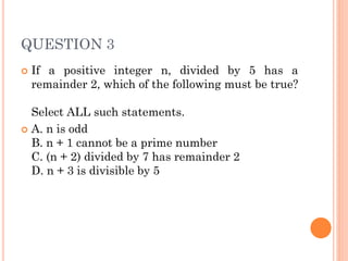 QUESTION 3
 If a positive integer n, divided by 5 has a
remainder 2, which of the following must be true?
Select ALL such statements.
 A. n is odd
B. n + 1 cannot be a prime number
C. (n + 2) divided by 7 has remainder 2
D. n + 3 is divisible by 5
 