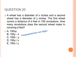 QUESTION 20
 A wheel has a diameter of x inches and a second
wheel has a diameter of y inches. The first wheel
covers a distance of d feet in 100 revolutions. How
many revolutions does the second wheel make in
covering d feet?
 A. 100xy
B. 100y - x
C. 100x - y
D. 100y / x
E. 100x / y
 