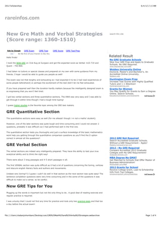 2012 Scholarships                                                                                                                                6/4/12 2:13 AM




rareinfos.com


 New Gre Math and Verbal Strategies                                                                         search this site


 (Score range: 1360-1510)

  Ads by Google        GRE Exam            GRE Test          GRE Score   GRE Test Prep
     Like       Be the first of your friends to like this.

 Hello frnds!                                                                                               Related Result
                                                                                                            No GRE Graduate Schools
 I took the NEW GRE on 31st Aug at Gurgaon and got the expected score as Verbal: 610-710 and                Skip Your GRE Prep and Apply to Graduate
                                                                                                            Schools. No GRE Required.
 Quant : 750-800.                                                                                           www.DegreeLeap.com/GRE

                                                                                                            Walden University Online
 I had taken no tutions or special classes and prepared on my own with some guidance from my                Doctoral, Master's and Bachelor's. An
 friends. I hope i would be able to guide you people as well!                                               Accredited Online University.
                                                                                                            Waldenu.edu

 The exam was not that lengthy and exhausting as i had expected it to be (i had read experiences of         Huntington Exam Prep
                                                                                                            Increase Test Scores with Highly Qualified
 some people beforehand) or perhaps the excitement of the test didn’t let me feel exhausted.
                                                                                                            Tutors and 1:1 Attention!
                                                                                                            HuntingtonLearning.com
 If you have prepared well then the duration hardly matters because the intelligently designed exam is      Grants for Women
 so engrossing that you won’t feel tired.                                                                   You May Qualify for Grants to Earn a Degree
                                                                                                            Online. Search Schools.
                                                                                                            EducationConnection.com/GrantsInfo
 I got two verbal sections and three quantitative sections. The AWA was very easy and I was able to
 get through it within time though I had a tough time typing!

 I guess higher studies is the favorite topic among the GRE test makers.


 GRE Quantitative Section
 The quantitative sections were easy as well (for me atleast! though i m not a maths’ student).

 However, one of the later sections was quite tough and time consuming and I could not answer 2
 questions, probably it was difficult coz I had performed well in the first one.

 The quantitative section tests you thoroughly and just a surface knowledge of the basic mathematics
 wont help you getting through the quantitative comparison questions as you’ll find the D option
 correct in almost all the questions!!                                                                      2012 GRE Not Required
                                                                                                            Search Accredited Graduate Schools.
                                                                                                            Without a GRE Requirement - Apply!
 GRE Verbal Section                                                                                         Masters.CampusCorner.com
                                                                                                            2012 - No GRE Required
 The verbal sections are indeed very intelligently prepared. They have the ability to test your true        Compare Accredited 2012 Graduate
                                                                                                            Colleges with No GRE Requirement!
 analytical ability and to think the right way!                                                             Graduate.Schools.com

                                                                                                            MBA Degree No GMAT
 There were about 3 long passages and 4-5 short passages in all.                                            Get Matched to Schools that Offer Master of
                                                                                                            Business Administration!
                                                                                                            MyEduSeek.com/MBA
 The first VERBAL section was quite difficult as it had a lot of questions concerning the boring, verbose
 and obscure english literary facts and authors and movements.                                              2012 Grants for School
                                                                                                            Receive College Grant, Loan & Scholarship
                                                                                                            Info from Top Colleges.
 (indeed very boring!!!) I guess i cudn’t do well in that section as the next section was quite easy! The   schoolconnection.com/scholarships
 sentence completion questions were very time consuming and in the some of the questions it was
 difficult to make out a sense. so be careful.


 New GRE Tips for You
 Mugging up the words is important but not the only thing to do.. A good deal of reading exercise and
 regular practice is required.

 I was unlucky that I could not find any time for practice and took only two practice tests and that too
 a day before the actual exam!




file:///Users/olabanjishonibare/Desktop/use/GRE%20Math%20and%20Verbal%20Strategies.webarchive                                                        Page 1 of 4
 