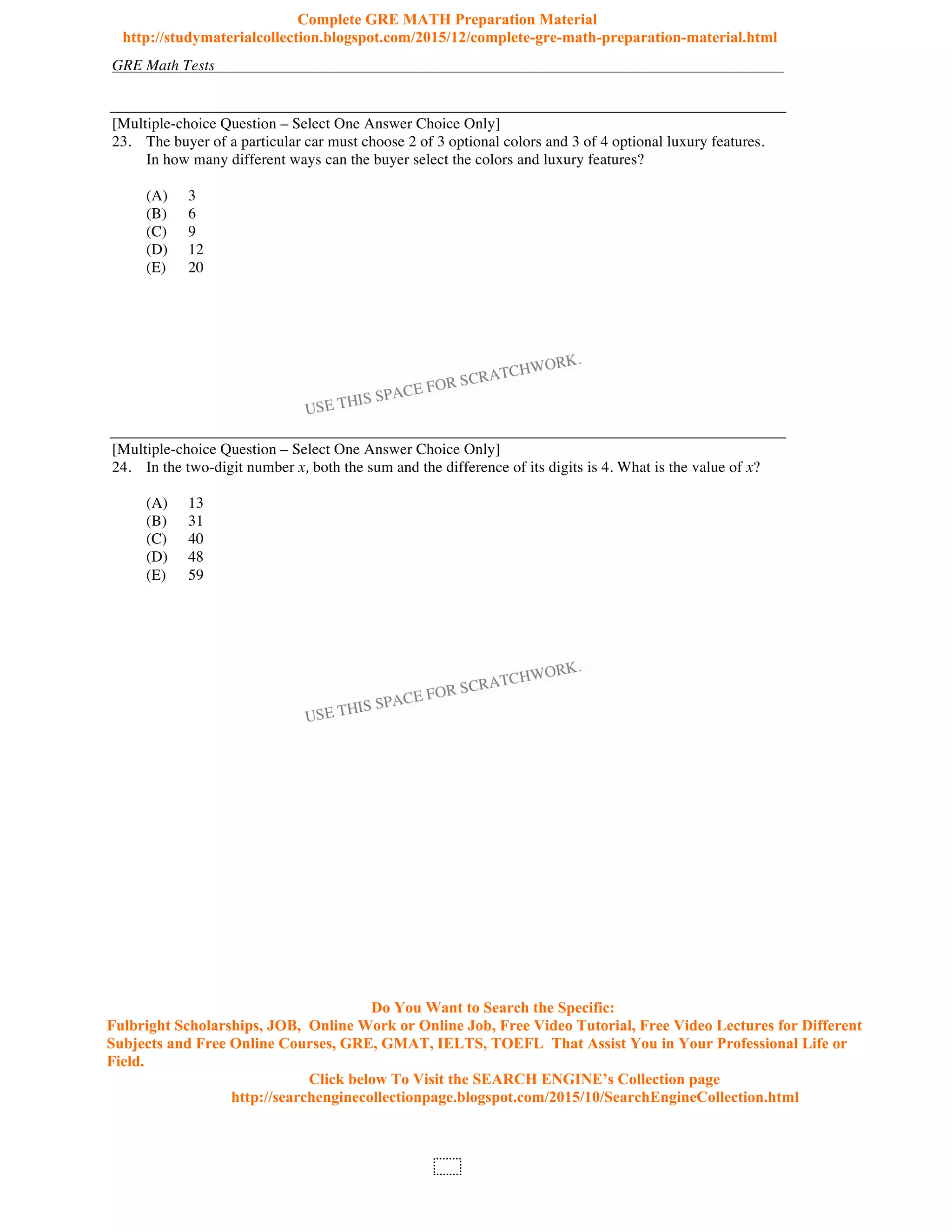 GRE Math Tests
102
[Multiple-choice Question – Select One Answer Choice Only]
23. The buyer of a particular car must choose 2 of 3 optional colors and 3 of 4 optional luxury features.
In how many different ways can the buyer select the colors and luxury features?
(A) 3
(B) 6
(C) 9
(D) 12
(E) 20
[Multiple-choice Question – Select One Answer Choice Only]
24. In the two-digit number x, both the sum and the difference of its digits is 4. What is the value of x?
(A) 13
(B) 31
(C) 40
(D) 48
(E) 59
Complete GRE MATH Preparation Material
http://studymaterialcollection.blogspot.com/2015/12/complete-gre-math-preparation-material.html
Do You Want to Search the Specific:
Fulbright Scholarships, JOB, Online Work or Online Job, Free Video Tutorial, Free Video Lectures for Different
Subjects and Free Online Courses, GRE, GMAT, IELTS, TOEFL That Assist You in Your Professional Life or
Field.
Click below To Visit the SEARCH ENGINE’s Collection page
http://searchenginecollectionpage.blogspot.com/2015/10/SearchEngineCollection.html
 