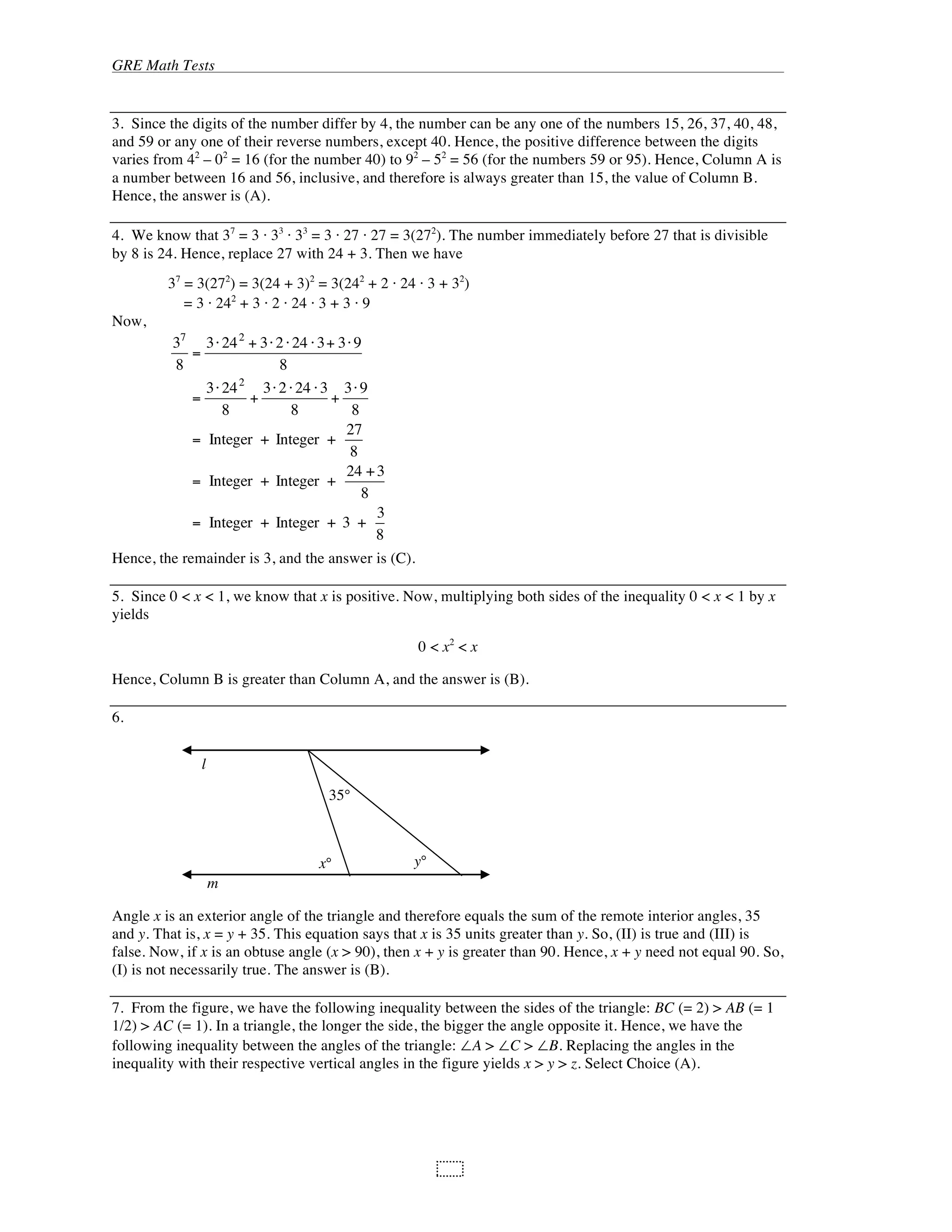 GRE Math Tests
104
3. Since the digits of the number differ by 4, the number can be any one of the numbers 15, 26, 37, 40, 48,
and 59 or any one of their reverse numbers, except 40. Hence, the positive difference between the digits
varies from 42
– 02
= 16 (for the number 40) to 92
– 52
= 56 (for the numbers 59 or 95). Hence, Column A is
a number between 16 and 56, inclusive, and therefore is always greater than 15, the value of Column B.
Hence, the answer is (A).
4. We know that 37
= 3 33
33
= 3 27 27 = 3(272
). The number immediately before 27 that is divisible
by 8 is 24. Hence, replace 27 with 24 + 3. Then we have
37
= 3(272
) = 3(24 + 3)2
= 3(242
+ 2 24 3 + 32
)
= 3 242
+ 3 2 24 3 + 3 9
Now,
37
8
=
3 242
+ 3 2 24 3+ 3 9
8
=
3 242
8
+
3 2 24 3
8
+
3 9
8
= Integer + Integer +
27
8
= Integer + Integer +
24 +3
8
= Integer + Integer + 3 +
3
8
Hence, the remainder is 3, and the answer is (C).
5. Since 0 < x < 1, we know that x is positive. Now, multiplying both sides of the inequality 0 < x < 1 by x
yields
0 < x2
< x
Hence, Column B is greater than Column A, and the answer is (B).
6.
Angle x is an exterior angle of the triangle and therefore equals the sum of the remote interior angles, 35
and y. That is, x = y + 35. This equation says that x is 35 units greater than y. So, (II) is true and (III) is
false. Now, if x is an obtuse angle (x > 90), then x + y is greater than 90. Hence, x + y need not equal 90. So,
(I) is not necessarily true. The answer is (B).
7. From the figure, we have the following inequality between the sides of the triangle: BC (= 2) > AB (= 1
1/2) > AC (= 1). In a triangle, the longer the side, the bigger the angle opposite it. Hence, we have the
following inequality between the angles of the triangle: A > C > B. Replacing the angles in the
inequality with their respective vertical angles in the figure yields x > y > z. Select Choice (A).
l
m
35°
x° y°
 