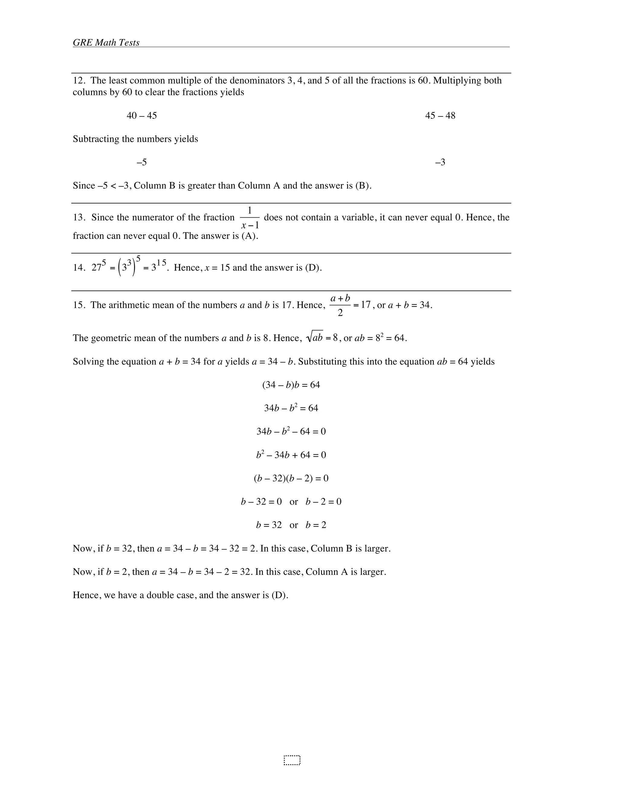 GRE Math Tests
106
12. The least common multiple of the denominators 3, 4, and 5 of all the fractions is 60. Multiplying both
columns by 60 to clear the fractions yields
40 – 45 45 – 48
Subtracting the numbers yields
–5 –3
Since –5 < –3, Column B is greater than Column A and the answer is (B).
13. Since the numerator of the fraction
1
x 1
does not contain a variable, it can never equal 0. Hence, the
fraction can never equal 0. The answer is (A).
14. 27
5
= 3
3
( )
5
= 3
15
. Hence, x = 15 and the answer is (D).
15. The arithmetic mean of the numbers a and b is 17. Hence,
a +b
2
=17, or a + b = 34.
The geometric mean of the numbers a and b is 8. Hence, ab = 8, or ab = 82
= 64.
Solving the equation a + b = 34 for a yields a = 34 – b. Substituting this into the equation ab = 64 yields
(34 – b)b = 64
34b – b2
= 64
34b – b2
– 64 = 0
b2
– 34b + 64 = 0
(b – 32)(b – 2) = 0
b – 32 = 0 or b – 2 = 0
b = 32 or b = 2
Now, if b = 32, then a = 34 – b = 34 – 32 = 2. In this case, Column B is larger.
Now, if b = 2, then a = 34 – b = 34 – 2 = 32. In this case, Column A is larger.
Hence, we have a double case, and the answer is (D).
 