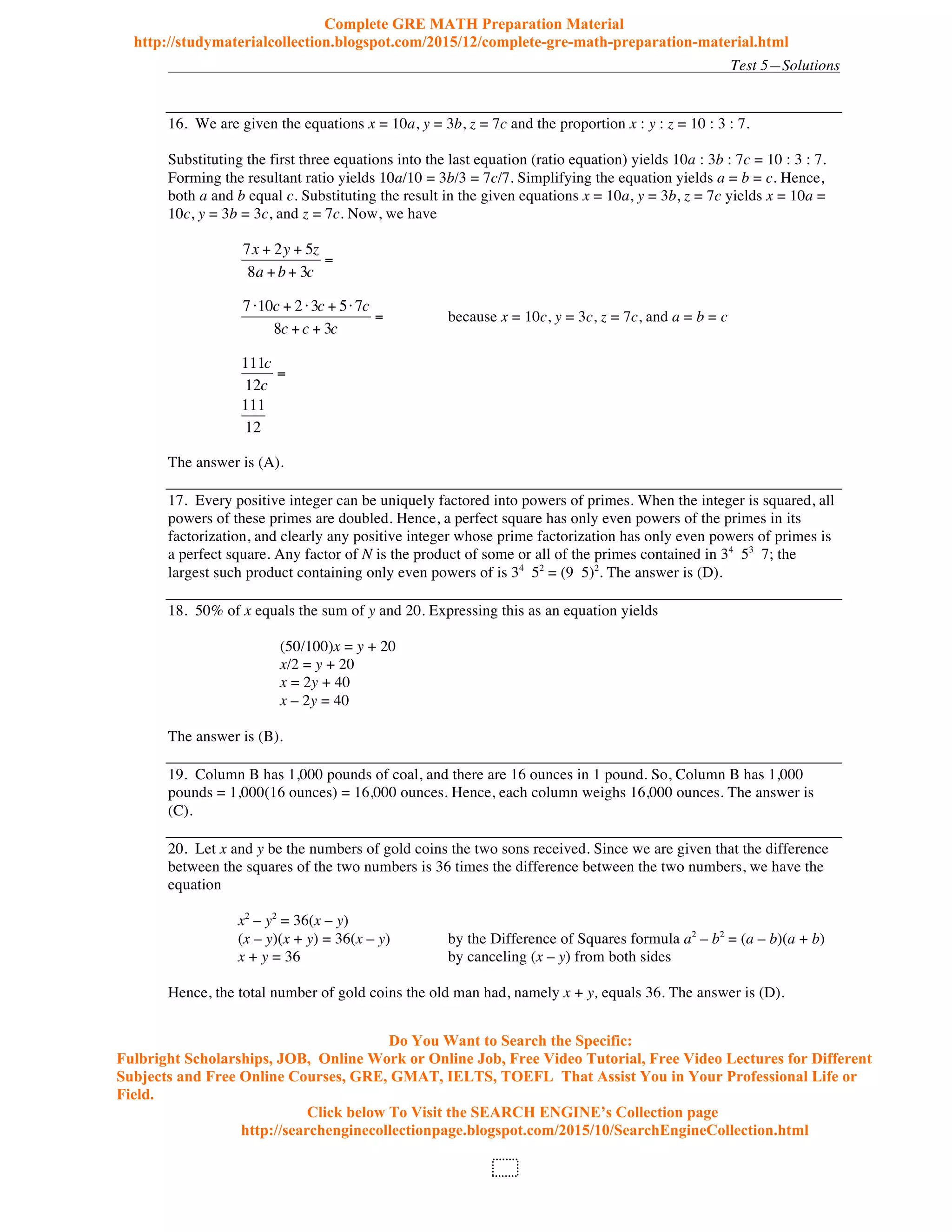 Test 5—Solutions
107
16. We are given the equations x = 10a, y = 3b, z = 7c and the proportion x : y : z = 10 : 3 : 7.
Substituting the first three equations into the last equation (ratio equation) yields 10a : 3b : 7c = 10 : 3 : 7.
Forming the resultant ratio yields 10a/10 = 3b/3 = 7c/7. Simplifying the equation yields a = b = c. Hence,
both a and b equal c. Substituting the result in the given equations x = 10a, y = 3b, z = 7c yields x = 10a =
10c, y = 3b = 3c, and z = 7c. Now, we have
7x + 2y + 5z
8a +b+ 3c
=
7 10c + 2 3c + 5 7c
8c +c + 3c
= because x = 10c, y = 3c, z = 7c, and a = b = c
111c
12c
=
111
12
The answer is (A).
17. Every positive integer can be uniquely factored into powers of primes. When the integer is squared, all
powers of these primes are doubled. Hence, a perfect square has only even powers of the primes in its
factorization, and clearly any positive integer whose prime factorization has only even powers of primes is
a perfect square. Any factor of N is the product of some or all of the primes contained in 34
53
7; the
largest such product containing only even powers of is 34
52
= (9 5)2
. The answer is (D).
18. 50% of x equals the sum of y and 20. Expressing this as an equation yields
(50/100)x = y + 20
x/2 = y + 20
x = 2y + 40
x – 2y = 40
The answer is (B).
19. Column B has 1,000 pounds of coal, and there are 16 ounces in 1 pound. So, Column B has 1,000
pounds = 1,000(16 ounces) = 16,000 ounces. Hence, each column weighs 16,000 ounces. The answer is
(C).
20. Let x and y be the numbers of gold coins the two sons received. Since we are given that the difference
between the squares of the two numbers is 36 times the difference between the two numbers, we have the
equation
x2
– y2
= 36(x – y)
(x – y)(x + y) = 36(x – y) by the Difference of Squares formula a2
– b2
= (a – b)(a + b)
x + y = 36 by canceling (x – y) from both sides
Hence, the total number of gold coins the old man had, namely x + y, equals 36. The answer is (D).
Complete GRE MATH Preparation Material
http://studymaterialcollection.blogspot.com/2015/12/complete-gre-math-preparation-material.html
Do You Want to Search the Specific:
Fulbright Scholarships, JOB, Online Work or Online Job, Free Video Tutorial, Free Video Lectures for Different
Subjects and Free Online Courses, GRE, GMAT, IELTS, TOEFL That Assist You in Your Professional Life or
Field.
Click below To Visit the SEARCH ENGINE’s Collection page
http://searchenginecollectionpage.blogspot.com/2015/10/SearchEngineCollection.html
 