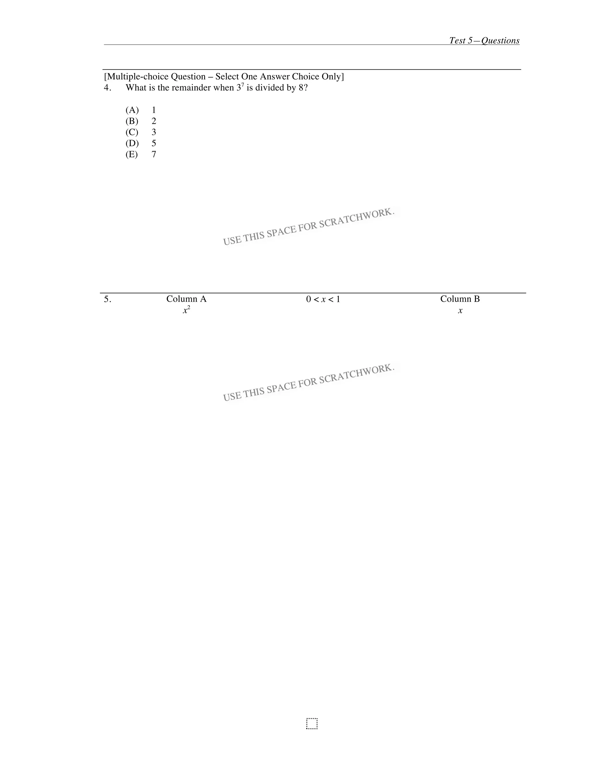 Test 5—Questions
95
[Multiple-choice Question – Select One Answer Choice Only]
4. What is the remainder when 37
is divided by 8?
(A) 1
(B) 2
(C) 3
(D) 5
(E) 7
5. Column A 0 < x < 1 Column B
x2
x
 
