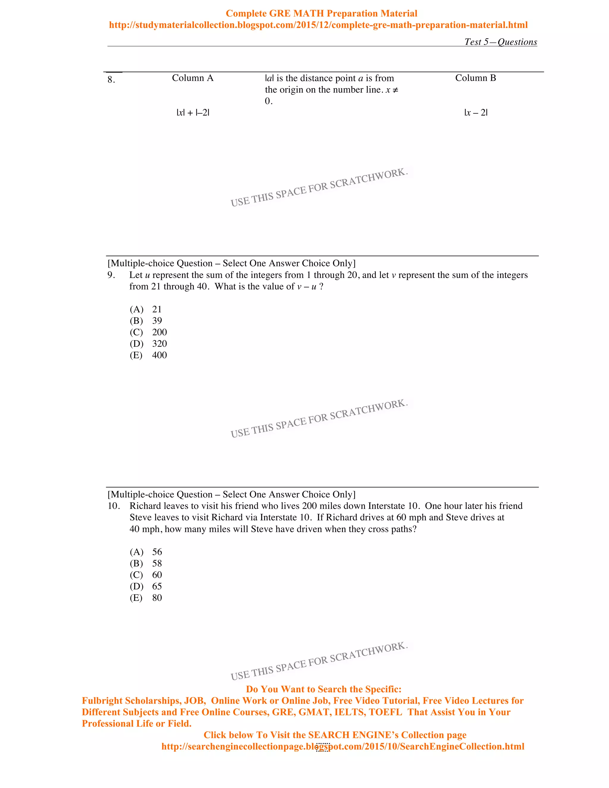 Test 5—Questions
97
8. Column A |a| is the distance point a is from
the origin on the number line. x
0.
Column B
|x| + |–2| |x – 2|
[Multiple-choice Question – Select One Answer Choice Only]
9. Let u represent the sum of the integers from 1 through 20, and let v represent the sum of the integers
from 21 through 40. What is the value of v – u ?
(A) 21
(B) 39
(C) 200
(D) 320
(E) 400
[Multiple-choice Question – Select One Answer Choice Only]
10. Richard leaves to visit his friend who lives 200 miles down Interstate 10. One hour later his friend
Steve leaves to visit Richard via Interstate 10. If Richard drives at 60 mph and Steve drives at
40 mph, how many miles will Steve have driven when they cross paths?
(A) 56
(B) 58
(C) 60
(D) 65
(E) 80
Complete GRE MATH Preparation Material
http://studymaterialcollection.blogspot.com/2015/12/complete-gre-math-preparation-material.html
Do You Want to Search the Specific:
Fulbright Scholarships, JOB, Online Work or Online Job, Free Video Tutorial, Free Video Lectures for
Different Subjects and Free Online Courses, GRE, GMAT, IELTS, TOEFL That Assist You in Your
Professional Life or Field.
Click below To Visit the SEARCH ENGINE’s Collection page
http://searchenginecollectionpage.blogspot.com/2015/10/SearchEngineCollection.html
 