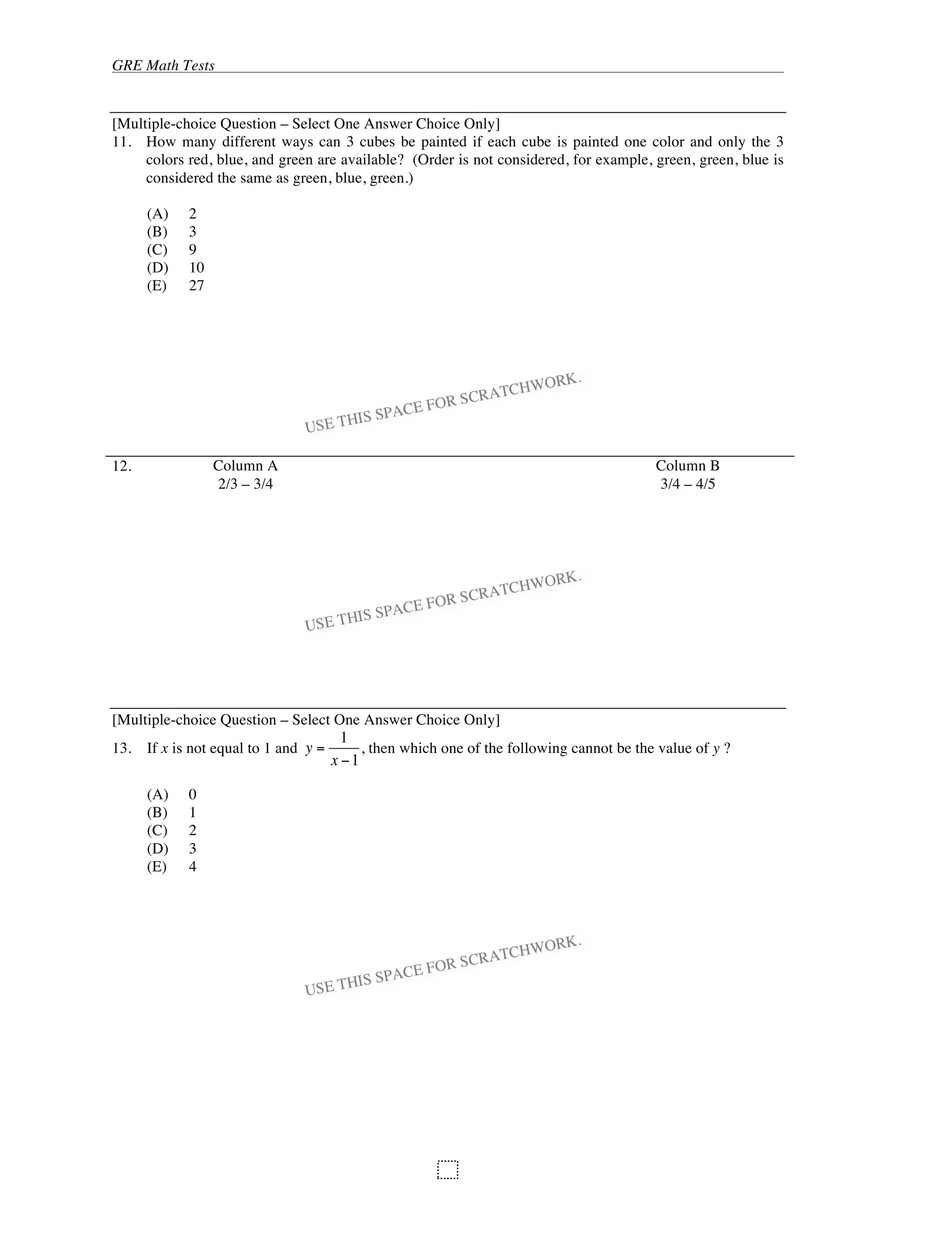 GRE Math Tests
98
[Multiple-choice Question – Select One Answer Choice Only]
11. How many different ways can 3 cubes be painted if each cube is painted one color and only the 3
colors red, blue, and green are available? (Order is not considered, for example, green, green, blue is
considered the same as green, blue, green.)
(A) 2
(B) 3
(C) 9
(D) 10
(E) 27
12. Column A Column B
2/3 – 3/4 3/4 – 4/5
[Multiple-choice Question – Select One Answer Choice Only]
13. If x is not equal to 1 and y =
1
x 1
, then which one of the following cannot be the value of y ?
(A) 0
(B) 1
(C) 2
(D) 3
(E) 4
 