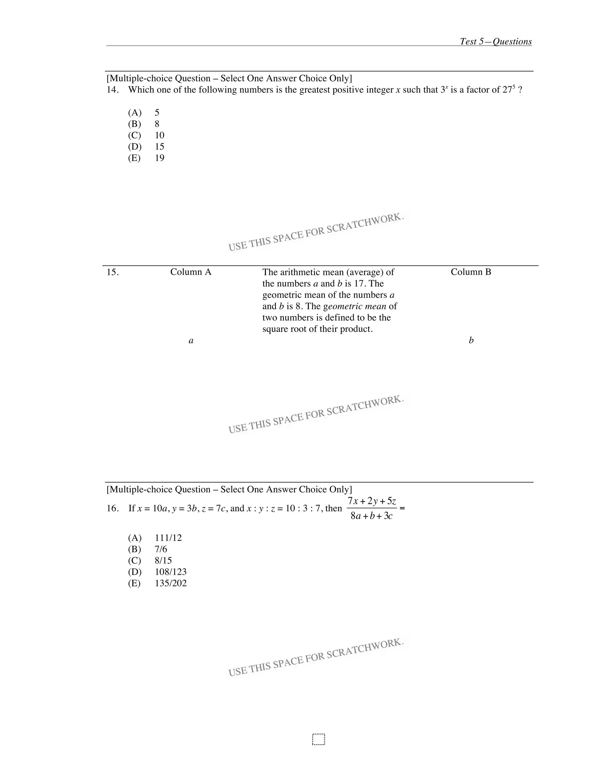 Test 5—Questions
99
[Multiple-choice Question – Select One Answer Choice Only]
14. Which one of the following numbers is the greatest positive integer x such that 3x
is a factor of 275
?
(A) 5
(B) 8
(C) 10
(D) 15
(E) 19
15. Column A The arithmetic mean (average) of
the numbers a and b is 17. The
geometric mean of the numbers a
and b is 8. The geometric mean of
two numbers is defined to be the
square root of their product.
Column B
a b
[Multiple-choice Question – Select One Answer Choice Only]
16. If x = 10a, y = 3b, z = 7c, and x : y : z = 10 : 3 : 7, then
7x + 2y + 5z
8a +b+ 3c
=
(A) 111/12
(B) 7/6
(C) 8/15
(D) 108/123
(E) 135/202
 