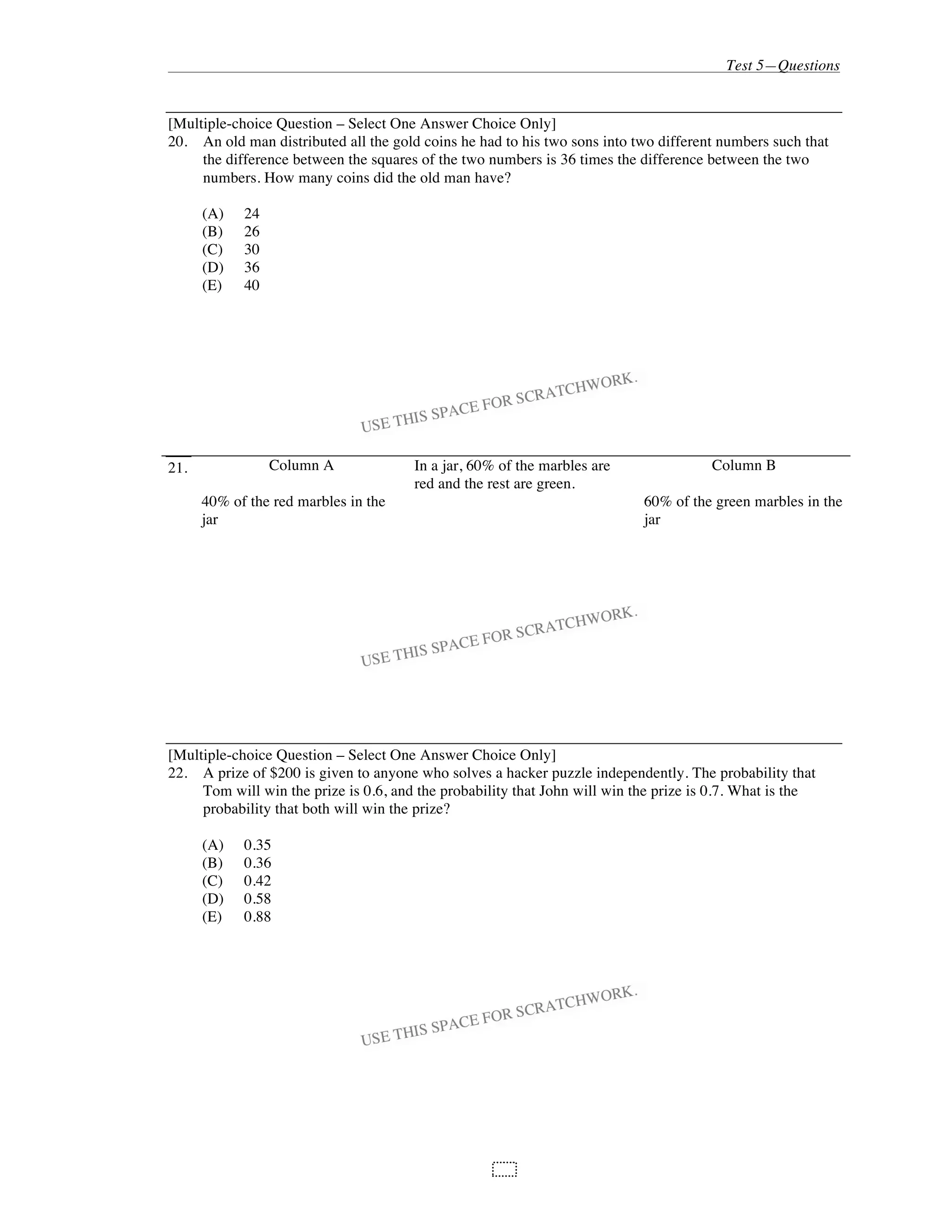 Test 5—Questions
101
[Multiple-choice Question – Select One Answer Choice Only]
20. An old man distributed all the gold coins he had to his two sons into two different numbers such that
the difference between the squares of the two numbers is 36 times the difference between the two
numbers. How many coins did the old man have?
(A) 24
(B) 26
(C) 30
(D) 36
(E) 40
21. Column A In a jar, 60% of the marbles are
red and the rest are green.
Column B
40% of the red marbles in the
jar
60% of the green marbles in the
jar
[Multiple-choice Question – Select One Answer Choice Only]
22. A prize of $200 is given to anyone who solves a hacker puzzle independently. The probability that
Tom will win the prize is 0.6, and the probability that John will win the prize is 0.7. What is the
probability that both will win the prize?
(A) 0.35
(B) 0.36
(C) 0.42
(D) 0.58
(E) 0.88
 