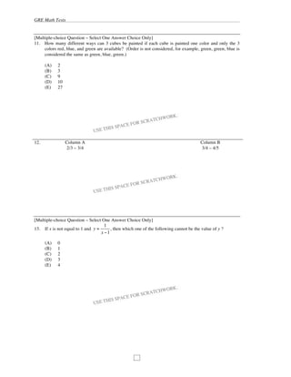 GRE Math Tests
98
[Multiple-choice Question – Select One Answer Choice Only]
11. How many different ways can 3 cubes be painted if each cube is painted one color and only the 3
colors red, blue, and green are available? (Order is not considered, for example, green, green, blue is
considered the same as green, blue, green.)
(A) 2
(B) 3
(C) 9
(D) 10
(E) 27
12. Column A Column B
2/3 – 3/4 3/4 – 4/5
[Multiple-choice Question – Select One Answer Choice Only]
13. If x is not equal to 1 and y =
1
x 1
, then which one of the following cannot be the value of y ?
(A) 0
(B) 1
(C) 2
(D) 3
(E) 4
 