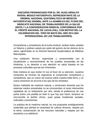 DISCURSO PRONUNCIADO POR EL DR. HUGO ARNULFO
RIVERA, MEDICO NATUROPATA, REPRESENTANTE DE LA
GREMIAL NACIONAL GUATEMALTECA DE MEDICOS
NATUROPATAS( GNGMN), ANTE LA ASAMBLEA DEL PLENO DEL
SINDICATO NACIONAL DE TRABAJADORES DE LA SALUD
(SNTS) Y LA CONFEDERACION SINDICAL CONFORMADA POR
EL FRENTE NACIONAL DE LUCHA (FNL), CON MOTIVO DEL LA
CELEBRACION DEL 1ERO DE MAYO DEL AÑO 2014 (DIA
INTERNACIONAL DE LOS TRABAJADORES)
Compañeros y compañeras de la lucha sindical, reciban todos ustedes
un fraterno y jubiloso saludo por parte del gremio de los obreros de la
salud, aglutinados en la Gremial Nacional Guatemalteca de Médicos
Naturópatas.
Una población técnica, organizada y comprometida con la
visualización y reconocimiento de los pueblos ancestrales de las
Américas, y su derecho a una atención en salud basada en los
procesos culturales que les son inherentes.
Esta mañana en que recibe mi voz el favor de su atención, nuestros
corazones de hinchan de esperanza al comprender compañeros y
compañeras, que un nuevo sol avanza sobre nuestra bella tierra, y un
nuevo amanecer se anuncia a los ojos de los olvidados.
Quiero hablarles de medicina natural, y comenzare diciendo que los
sistemas medico ancestrales no se circunscriben al voraz intercambio
capitalista de un tratamiento por otro, donde la preferencia de una
yerba sobre una pastilla es todo lo que hay que hacer, tampoco se
circunscribe al ámbito clínico, pues posee incidencias sociales,
culturales y económicas.
La práctica de la medicina natural, es una propuesta ecológicamente
sostenible que plantea la necesidad de cultivos diversos, respeto por
la tierra, conservación de los recursos naturales y respeto por los
ancestros y su sabiduría.
 