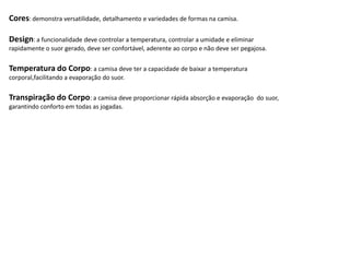 Cores: demonstra versatilidade, detalhamento e variedades de formas na camisa.

Design: a funcionalidade deve controlar a temperatura, controlar a umidade e eliminar
rapidamente o suor gerado, deve ser confortável, aderente ao corpo e não deve ser pegajosa.


Temperatura do Corpo: a camisa deve ter a capacidade de baixar a temperatura
corporal,facilitando a evaporação do suor.

Transpiração do Corpo: a camisa deve proporcionar rápida absorção e evaporação          do suor,
garantindo conforto em todas as jogadas.
 