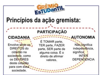 Princípios da ação gremista:  Envolve tanto os DIREITOS do cidadão na sociedade, como os DEVERES deste cidadão para com essa sociedade. É TOMAR parte, TER parte, FAZER parte, SER parte de alguma coisa. É o direito de afirmar valores. Não significa independência, significa  INTER DEPENDENCIA  CIDADANIA PARTICIPAÇÃO AUTONOMIA 