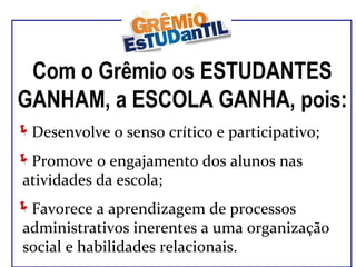 Com o Grêmio os ESTUDANTES GANHAM, a ESCOLA GANHA, pois: Desenvolve o senso crítico e participativo; Promove o engajamento dos alunos nas atividades da escola; Favorece a aprendizagem de processos administrativos inerentes a uma organização social e habilidades relacionais. 
