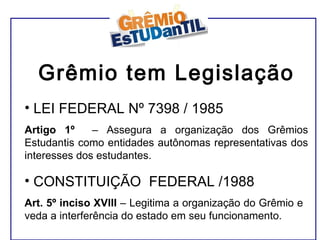 Grêmio tem Legislação LEI FEDERAL Nº 7398 / 1985 Artigo 1º  – Assegura a organização dos Grêmios Estudantis como entidades autônomas representativas dos interesses dos estudantes. CONSTITUIÇÃO  FEDERAL /1988 Art.   5º inciso XVIII  – Legitima a organização do Grêmio e veda a interferência do estado em seu funcionamento. 