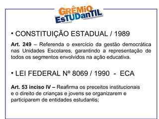 CONSTITUIÇÃO ESTADUAL / 1989 Art. 249  – Referenda o exercício da gestão democrática nas Unidades Escolares, garantindo a representação de todos os segmentos envolvidos na ação educativa. LEI FEDERAL Nº 8069 / 1990  -  ECA Art. 53 inciso IV –  Reafirma os preceitos institucionais e o direito de crianças e jovens se organizarem e participarem de entidades estudantis; 