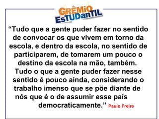 “ Tudo que a gente puder fazer no sentido de convocar os que vivem em torno da escola, e dentro da escola, no sentido de participarem, de tomarem um pouco o destino da escola na mão, também.  Tudo o que a gente puder fazer nesse sentido é pouco ainda, considerando o trabalho imenso que se põe diante de  nós que é o de assumir esse país  democraticamente.”  Paulo Freire 