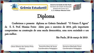 Diploma
Grêmio Estudantil
Governo do Estado de São Paulo
Secretaria do Estado da Educação
Diretoria de Ensino Sul 1
E. E. Professor Messias Freire
Conferimos o presente diploma ao Grêmio Estudantil “O Futuro É Agora”
da E. E. Prof. Messias Freire eleito para o exercício de 2019, pelo importante
compromisso na construção de uma escola democrática, uma nova sociedade e um
país melhor.
São Paulo, 28 de março de 2019 .
_________________________
Cilene Oliveira dos Santos Pinto
Diretora
______________________
Teresinha Alves de Souza
Coordenadora Pedagógica
______________________
Osmarina Machado Flores
Coordenadora Pedagógica
 