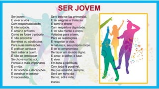 Ser jovem
É viver a vida
Com responsabilidade
E intensidade.
É amar o próximo
Como se fosse o próprio.
É não encontrar
Barreiras ou obstáculos
Para suas realizações.
É praticar caridade
Sem saber a quem.
É não se preocupar
Se chove ou faz sol,
Porque o mais importante
É a vida.
É ter sonhos e decepções.
É construir e destruir
O necessário,
Se o belo se faz primordial.
É ter alegrias e tristezas.
É sorrir e chorar
Com respeito e dignidade.
É ter são mente e corpo
Voltados para o bem,
Para as realizações.
É respeitar a vida,
A natureza, seu próprio corpo.
É ter o compromisso
De fazer um mundo digno.
É amar, é sofrer, é lutar.
É viver
Em toda a plenitude,
Com toda fé possível,
De que amanhã, sempre,
Será um novo dia
De luz, sol e vida.
kfarias
SER JOVEM
 