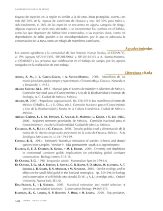 560 THERYA Vol.4(3):551-564
CARNÍVOROS DEL SURESTE DE MÉXICO
riqueza de especies en la región es similar a la de otras áreas protegidas, cuenta con
más del 50% de la riqueza de carnívoros de Oaxaca y más del 30% para México.
Adicionalmente, el 66% de las especies se encuentra en alguna categoría de riesgo.
Algunas especies se verán más afectadas si se incrementan los cambios en el hábitat,
como las que dependen de hábitat bien conservados, o las especies clave, como los
depredadores de tallas grandes o los mesodepredadores, por lo que es adecuada la
conservación de la zona como un refugio de mamíferos carnívoros.
Los autores agradecen a la comunidad de San Antonio Nuevo Paraíso, al CONACYT,
al IPN (apoyos SIP20110395, SIP-20120962 y SIP-20110395 a A. Santos-Moreno),
a IDEAWILD y las personas que colaboraron en el trabajo de campo, por los apoyos
otorgados en la realización de este trabajo.
Alfaro, A. M., J. L. García-García, y A. Santos-Moreno. 2006. Mamíferos de los
municipios Santiago Jocotepec yAyotzintepec, Chinantla Baja, Oaxaca. Naturaleza
y Desarrollo 4:19-23.
Aranda Sánchez, M. J. 2012. Manual para el rastreo de mamíferos silvestres de México.
Comisión Nacional para el Conocimiento y Uso de la Biodiversidad e Instituto de
Ecología, A. C. Cuidad de México, México.
Aranda, M. 2005. Herpailurus yagouaroundi. Pp. 358-359 in Los mamíferos silvestres de
México (Ceballos, G., y G. Oliva, eds.). Comisión Nacional para el Conocimiento
y Uso de la Biodiversidad y Fondo de la Cultura Económica, Ciudad de México,
México.
Arriaga Cabrera, L., J. M. Espinoza, C. Aguilar, E. Martínez, L. Gómez, y E. Loa (eds.).
2000. Regiones terrestres prioritarias de México. Comisión Nacional para el
Conocimiento y Uso de la Biodiversidad. Cuidad de México, México.
Casariego, M. A., R. List, y G. Ceballos. 2008. Tamaño poblacional y alimentación de la
nutria de río (Lontra longicaudis annectens) en la costa de Oaxaca, México. Acta
Zoológica Mexicana (n. s.) 24:179-199.
Colwell, R. K. 2013. EstimateS: Statistical estimation of species richness and shared
species from samples. Version 9. URL permanente <purl.oclc.org/estimates>
Dalerum, F., E. Z. Cameron, K. Kunkel, y M. J. Somers. 2009. Diversity and depletions
in continental carnivore guilds: implications for prioritizing global carnivore
conservation. Biology Letters 5:35-38.
De Oliveira, T. G. 1998. Leopardus wiedii. Mammalian Species 579:1-6.
De Oliveira, T. G., M. A. Tortato, L. Silveira, C. B. Kasper, F. D. Mazim, M. Lucherini. A. T.
Jácomo, J. B. Soares, R. V. Marquez, y M. Sunquist. 2010. Ocelot ecology and its
effect on the small-felid guild in the lowland neotropics. Pp. 559-596 in Biology
and conservation of wild felids (Macdonald, D. W., y A. J. Loveridge, eds.). Oxford
University. Nueva York, EE.UU.
Díaz-Francés, E., y J. Soberón. 2005. Statistical estimation and model selection of
species-accumulation functions. Conservation Biology 19:569-573.
Elmhagen, B., G. Ludwig, S. P. Rushton, P. Helle, y H. Lindén. 2010. Top predators,
Literatura citada
Agradecimientos
 