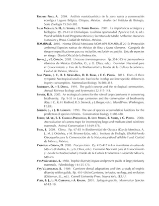 Riechers Pérez, A. 2004. Análisis mastofaunístico de la zona sujeta a conservación
ecológica Laguna Bélgica, Chiapas, México. Anales del Instituto de Biología,
Serie Zoología 75:363-382.
Salas Morales, S. H., L. Schibli, y E. Torres Bahena. 2001. La importancia ecológica y
biológica. Pp. 29-41 in Chimalapas. La última oportunidad (Aparicio Cid, R, ed.).
World Wildlife Fund Programa México y Secretaría de Medio Ambiente, Recursos
Naturales y Pesca. Ciudad de México, México.
SEMARNAT. 2010. Norma Oficial Mexicana NOM-059-SEMARNAT-2010, Protección
ambiental-Especies nativas de México de flora y fauna silvestres. Categoría de
riesgo y especificaciones para su inclusión, exclusión o cambio. Lista de especies
en riesgo. Diario Oficial de la Federación.
Servin, J., y E. Chacón. 2005. Urocyon cinereoargenteus. Pp. 354-355 in Los mamíferos
silvestres de México (Ceballos, G., y G. Oliva, eds.). Comisión Nacional para
el Conocimiento y Uso de la Biodiversidad y Fondo de la Cultura Económica.
Cuidad de México, México.
Silva Pereira, J. E., R. F. Moro-Rios, D. R. Bilski, y F. C. Passos. 2011. Diets of three
sympatric Neotropical small cats: food niche overlap and interspecific differences
in prey consumption. Mammalian Biology 76:308-312.
Simberloff, D., y T. Dayan. 1991. The guild concept and the ecological communities.
Annual Reviews Ecology and Systematics 22:115-143.
Steneck, R. S. 2005. An ecological context for the role of large carnivores in conserving
biodiversity. Pp. 9-33 in Large carnivores and the conservation of biodiversity
(Ray, J. C., K. H. Redford, R. S. Steneck, y J. Berger, eds.). Island Press. Washington,
EE.UU.
Soberón, J., y J. B. Llorente. 1993. The use of species accumulation functions for the
prediction of species richness. Conservation Biology 7:480-488.
Tobler, M. W., S. E. Carrillo-Percastegui, R. Leite Pitman, R. Mares, y G. Powell. 2008.
An evaluation of camera traps for inventorying large-and medium-sized rainforest
mammals. Animal Conservation 11:169-178.
Trejo, I. 2004. Clima. Pp. 67-85 in Biodiversidad de Oaxaca (García-Mendoza, A.
J., M. J. Ordoñez, y M. Briones-Salas, eds.). Instituto de Biología, UNAM-Fondo
Oaxaqueño para la Conservación de la Naturaleza-Word Wildlife Fund. Cuidad
de México, México.
Valenzuela Galván, D. 2005. Procyon lotor. Pp. 415-417 in Los mamíferos silvestres de
México (Ceballos, G., y G. Oliva, eds.). Comisión Nacional para el Conocimiento
y Uso de la Biodiversidad y Fondo de la Cultura Económica. Cuidad de México,
México.
Van Valkenburgh, B. 1988. Trophic diversity in past and present guilds of large predatory
mammals. Paleobiology 14:155-173.
Van Valkenburgh, B. 1989. Carnivore dental adaptations and diet: a study of trophic
diversity within guilds. Pp. 410-436 in Carnivore, behavior, ecology, and evolution
(Gittleman, J.L., ed.). Cornell University Press. Nueva York, EE.UU.
Verts, B. J., L. N. Carraway, y A. Kinlaw. 2001. Spilogale gracilis. Mammalian Species
674:1-10.
 