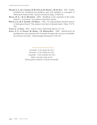 564 THERYA Vol.4(3):551-564
CARNÍVOROS DEL SURESTE DE MÉXICO
Wilmers, C. C., R. L. Crabtree, D. W. Smith, K. M. Murphy, y W. M. Getz. 2003. Trophic
facilitation by introduced top predators: grey wolf subsidies to scavengers in
Yellowstone National Park. Journal of Animal Ecology 72:909-916.
Wilson, D. E., y R. A. Mittermeier. 2009. Handbook of the mammals of the world.
Volume 1. Carnivores. Lynx editions, Barcelona, España.
Wrigth, S. J., M. E. Gompper, y B. DeLeon. 1994. Are large predators keystone species
in Neotropical forests? The evidence from Barro Colorado Island. Oikos 71:279-
294.
Yensen, E., y T. Tarifa. 2003. Galictis vittata. Mammalian Species 727:1-8.
Zapata, S. C., A. Travaini, M. Delibes, y R. Martínez-Peck. 2008. Identificación de
morfogremios como aproximación al estudio de reparto de recursos en ensambles
de carnívoros terrestres. Mastozoología Neotropical 15:85-101.
Sometido: 23 de agosto de 2013
Revisado: 27 de octubre de 2013
Aceptado: 13 de novimbre de 2013
Editor asociado: Jorge Servin
Diseño gráfico editorial: Gerardo Hernández
 