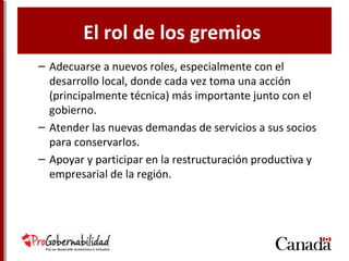 El rol de los gremios
– Adecuarse a nuevos roles, especialmente con el
desarrollo local, donde cada vez toma una acción
(principalmente técnica) más importante junto con el
gobierno.
– Atender las nuevas demandas de servicios a sus socios
para conservarlos.
– Apoyar y participar en la restructuración productiva y
empresarial de la región.
 