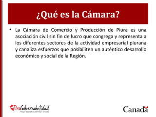 ¿Qué es la Cámara?
• La Cámara de Comercio y Producción de Piura
es una asociación civil sin fin de lucro que
congrega y representa a los diferentes
sectores de la actividad empresarial piurana y
canaliza esfuerzos que posibiliten un
auténtico desarrollo económico y social de la
Región.
 