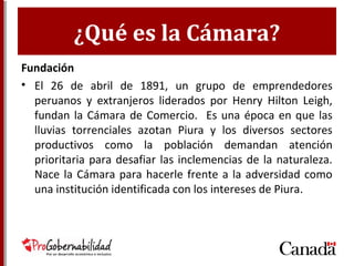 ¿Qué es la Cámara?
Fundación
• El 26 de abril de 1891, un grupo de emprendedores
peruanos y extranjeros liderados por Henry Hilton
Leigh, fundan la Cámara de Comercio. Es una época
en que las lluvias torrenciales azotan Piura y los
diversos sectores productivos como la población
demandan atención prioritaria para desafiar las
inclemencias de la naturaleza. Nace la Cámara para
hacerle frente a la adversidad como una institución
identificada con los intereses de Piura.
 