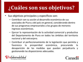 ¿Cuáles son sus objetivos?
• Sus objetivos principales y específicos son:
– Contribuir con su acción al desarrollo económico de sus
asociados de Piura y del país en general, considerando dentro
de sus programas empresariales a los grupos de menores
ingresos económicos.
– Ejercer la representación de la actividad comercial y productiva
del Departamento de Piura en todos los ámbitos del territorio
nacional y del extranjero.
– Contribuir al perfeccionamiento de la legislación que permita y
favorezca la prosperidad económica, procurando la
desaparición de las medidas que puedan perjudicarla y
gestionando las disposiciones adecuadas.
 