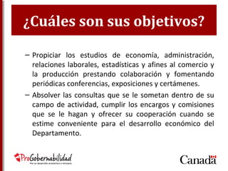 ¿Cuáles son sus objetivos?
– Propiciar los estudios de economía, administración,
relaciones laborales, estadísticas y afines al comercio y
la producción prestando colaboración y fomentando
periódicas conferencias, exposiciones y certámenes.
– Absolver las consultas que se le sometan dentro de su
campo de actividad, cumplir los encargos y comisiones
que se le hagan y ofrecer su cooperación cuando se
estime conveniente para el desarrollo económico del
Departamento.
 