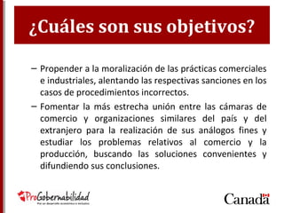 ¿Cuáles son sus objetivos?
– Propender a la moralización de las prácticas comerciales
e industriales, alentando las respectivas sanciones en los
casos de procedimientos incorrectos.
– Fomentar la más estrecha unión entre las cámaras de
comercio y organizaciones similares del país y del
extranjero para la realización de sus análogos fines y
estudiar los problemas relativos al comercio y la
producción, buscando las soluciones convenientes y
difundiendo sus conclusiones.
 