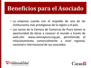 Beneficios para el Asociado
– La empresa cuenta con el respaldo de una de las
instituciones más prestigiosas de la región y el país.
– Los socios de la Cámara de Comercio de Piura tienen
la oportunidad de darse a conocer al mundo a través
de web-site: www.camcopiura.org.pe, permitiendo el
relacionamiento comercialmente a nivel regional,
nacional e internacional de sus asociados.
 