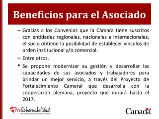 Beneficios para el Asociado
– Gracias a los Convenios que la Cámara tiene suscritos
con entidades regionales, nacionales e internacionales,
el socio obtiene la posibilidad de establecer vínculos de
orden institucional y/o comercial.
– Entre otros.
 Se propone modernizar su gestión y desarrollar las
capacidades de sus asociados y trabajadores para
brindar un mejor servicio, a través del Proyecto de
Fortalecimiento Cameral que desarrolla con la
cooperación alemana, proyecto que durará hasta el
2017.
 