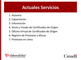 Actuales Servicios
1. Asesoría
2. Capacitación
3. Información
4. Venta y Visado de Certificados de Origen
5. Oficina Virtual de Certificados de Origen
6. Registro de Protestos y Moras
7. Protestos en Línea
 