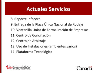 Actuales Servicios
8. Reporte Infocorp
9. Entrega de la Placa Única Nacional de Rodaje
10. Ventanilla Única de Formalización de Empresas
11. Centro de Conciliación
12. Centro de Arbitraje
13. Uso de Instalaciones (ambientes varios)
14. Plataforma Tecnológica
 