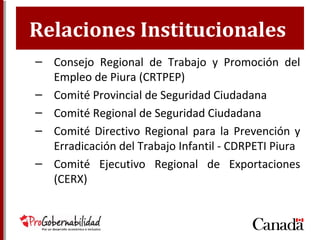 Relaciones Institucionales
– Consejo Regional de Trabajo y Promoción del
Empleo de Piura (CRTPEP)
– Comité Provincial de Seguridad Ciudadana
– Comité Regional de Seguridad Ciudadana
– Comité Directivo Regional para la Prevención y
Erradicación del Trabajo Infantil - CDRPETI Piura
– Comité Ejecutivo Regional de Exportaciones
(CERX)
 