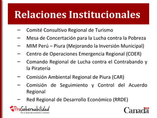 Relaciones Institucionales
– Comité Consultivo Regional de Turismo
– Mesa de Concertación para la Lucha contra la Pobreza
– MIM Perú – Piura (Mejorando la Inversión Municipal)
– Centro de Operaciones Emergencia Regional (COER)
– Comando Regional de Lucha contra el Contrabando y
la Piratería
– Comisión Ambiental Regional de Piura (CAR)
– Comisión de Seguimiento y Control del Acuerdo
Regional
– Red Regional de Desarrollo Económico (RRDE)
 
