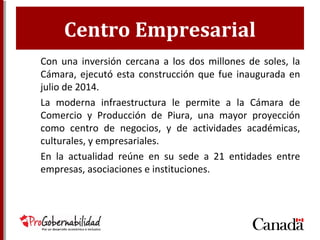 Centro Empresarial
Con una inversión cercana a los dos millones de soles,
la Cámara, ejecutó esta construcción que fue
inaugurada en julio de 2014.
La moderna infraestructura le permite a la Cámara de
Comercio y Producción de Piura, una mayor
proyección como centro de negocios, y de actividades
académicas, culturales, y empresariales.
En la actualidad reúne en su sede a 21 entidades entre
empresas, asociaciones e instituciones.
 