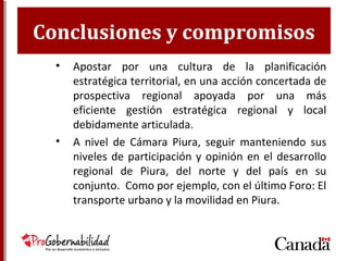 Conclusiones y compromisos
• Apostar por una cultura de la planificación
estratégica territorial, en una acción concertada de
prospectiva regional apoyada por una más
eficiente gestión estratégica regional y local
debidamente articulada.
• A nivel de Cámara Piura, seguir manteniendo sus
niveles de participación y opinión en el desarrollo
regional de Piura, del norte y del país en su
conjunto. Como por ejemplo, con el último Foro: El
transporte urbano y la movilidad en Piura.
 