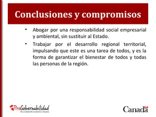 Conclusiones y compromisos
• Abogar por una responsabilidad social empresarial
y ambiental, sin sustituir al Estado.
• Trabajar por el desarrollo regional territorial,
impulsando que este es una tarea de todos, y es la
forma de garantizar el bienestar de todos y todas
las personas de la región.
 