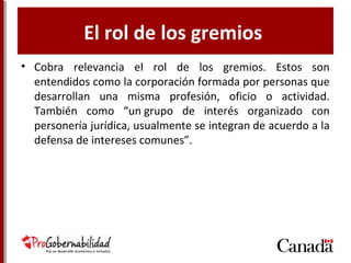 El rol de los gremios
• Cobra relevancia el rol de los gremios. Estos son
entendidos como la corporación formada por
personas que desarrollan una misma profesión,
oficio o actividad. También como “un grupo de
interés organizado con personería jurídica,
usualmente se integran de acuerdo a la defensa de
intereses comunes”.
 