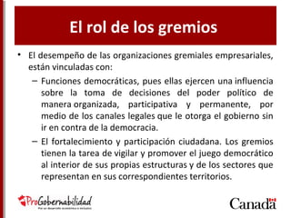 El rol de los gremios
• El desempeño de las organizaciones gremiales empresariales,
están vinculadas con:
– Funciones democráticas, pues ellas ejercen una influencia
sobre la toma de decisiones del poder político de
manera organizada, participativa y permanente, por
medio de los canales legales que le otorga el gobierno sin
ir en contra de la democracia.
– El fortalecimiento y participación ciudadana. Los gremios
tienen la tarea de vigilar y promover el juego democrático
al interior de sus propias estructuras y de los sectores que
representan en sus correspondientes territorios.
 