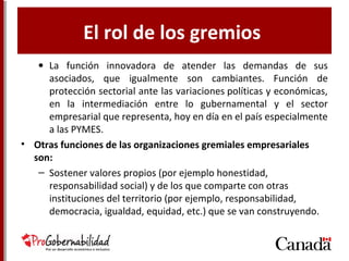 El rol de los gremios
• La función innovadora de atender las demandas de sus
asociados, que igualmente son cambiantes. Función de
protección sectorial ante las variaciones políticas y económicas,
en la intermediación entre lo gubernamental y el sector
empresarial que representa, hoy en día en el país especialmente
a las PYMES.
• Otras funciones de las organizaciones gremiales empresariales
son:
– Sostener valores propios (por ejemplo honestidad,
responsabilidad social) y de los que comparte con otras
instituciones del territorio (por ejemplo, responsabilidad,
democracia, igualdad, equidad, etc.) que se van construyendo.
 