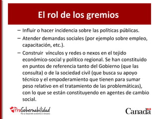El rol de los gremios
– Influir o hacer incidencia sobre las políticas públicas.
– Atender demandas sociales (por ejemplo sobre empleo,
capacitación, etc.).
– Construir vínculos y redes o nexos en el tejido
económico-social y político regional. Se han constituido
en puntos de referencia tanto del Gobierno (que las
consulta) o de la sociedad civil (que busca su apoyo
técnico y el empoderamiento que tienen para sumar
peso relativo en el tratamiento de las problemáticas),
con lo que se están constituyendo en agentes de cambio
social.
 