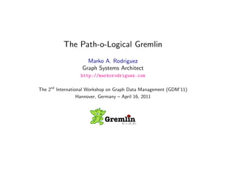 The Path-o-Logical Gremlin
                    Marko A. Rodriguez
                  Graph Systems Architect
                  http://markorodriguez.com

The 2nd International Workshop on Graph Data Management (GDM’11)
                  Hannover, Germany – April 16, 2011



                            GremlinG = (V, E)



                        April 16, 2011
 