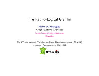 The Path-o-Logical Gremlin
                    Marko A. Rodriguez
                  Graph Systems Architect
                  http://markorodriguez.com
                           @twarko

The 2nd International Workshop on Graph Data Management (GDM’11)
                  Hannover, Germany – April 16, 2011


                            GremlinG = (V, E)



                        April 16, 2011
 
