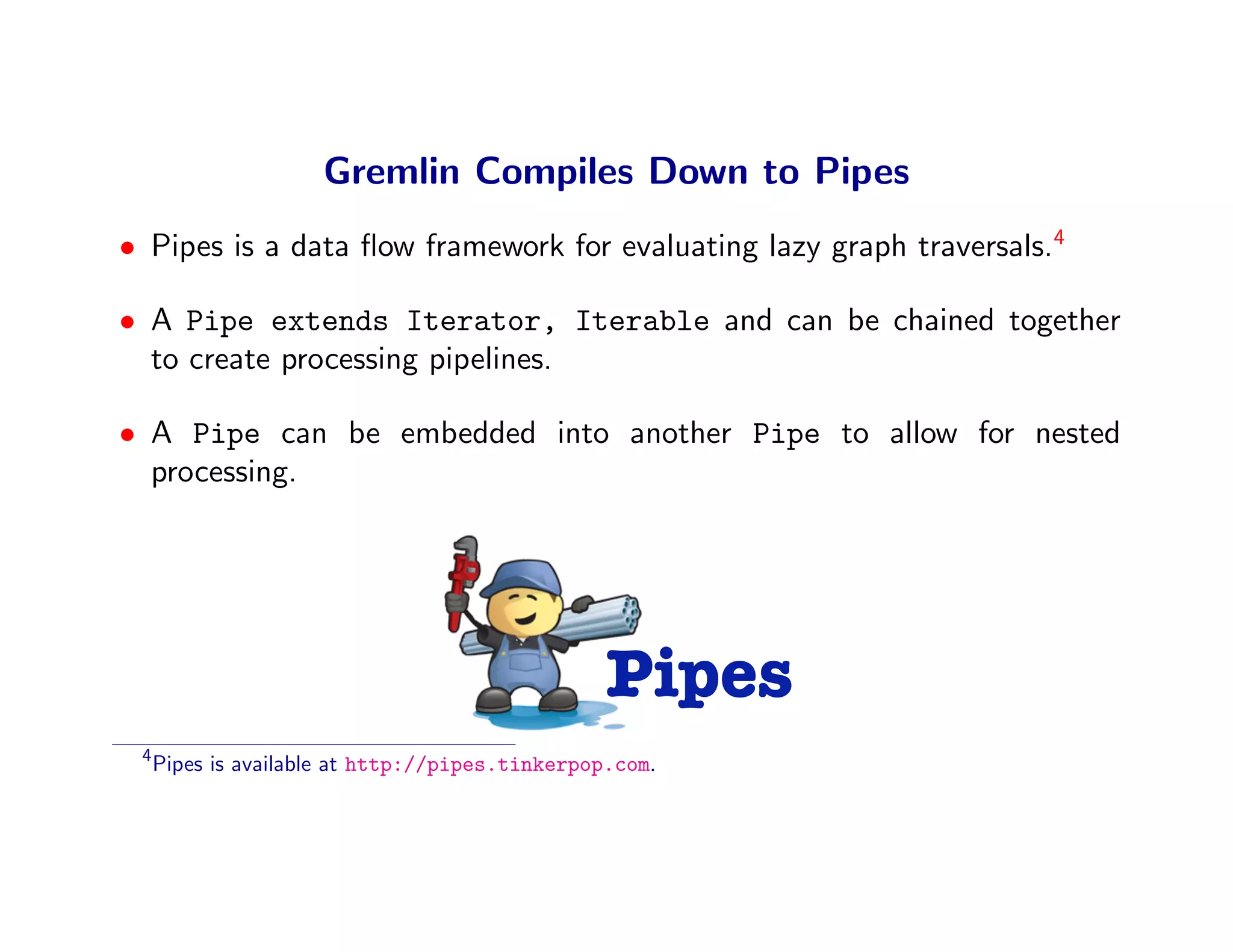 Gremlin Compiles Down to Pipes
• Pipes is a data ﬂow framework for evaluating lazy graph traversals.4

• A Pipe extends Iterator, Iterable and can be chained together
  to create processing pipelines.

• A Pipe can be embedded into another Pipe to allow for nested
  processing.




                                                 Pipes
 4
     Pipes is available at http://pipes.tinkerpop.com.
 