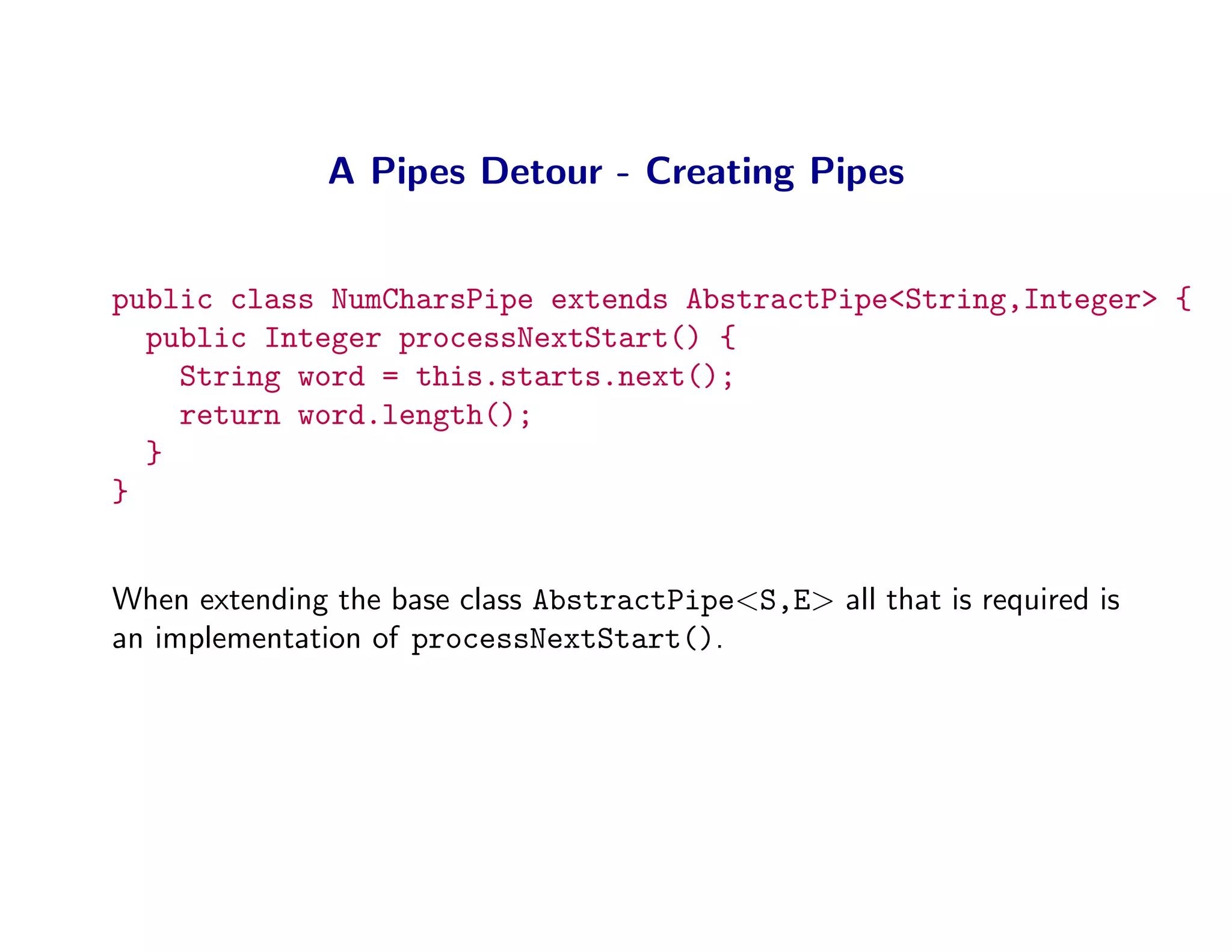 A Pipes Detour - Creating Pipes


public class NumCharsPipe extends AbstractPipe<String,Integer> {
  public Integer processNextStart() {
    String word = this.starts.next();
    return word.length();
  }
}


When extending the base class AbstractPipe<S,E> all that is required is
an implementation of processNextStart().
 