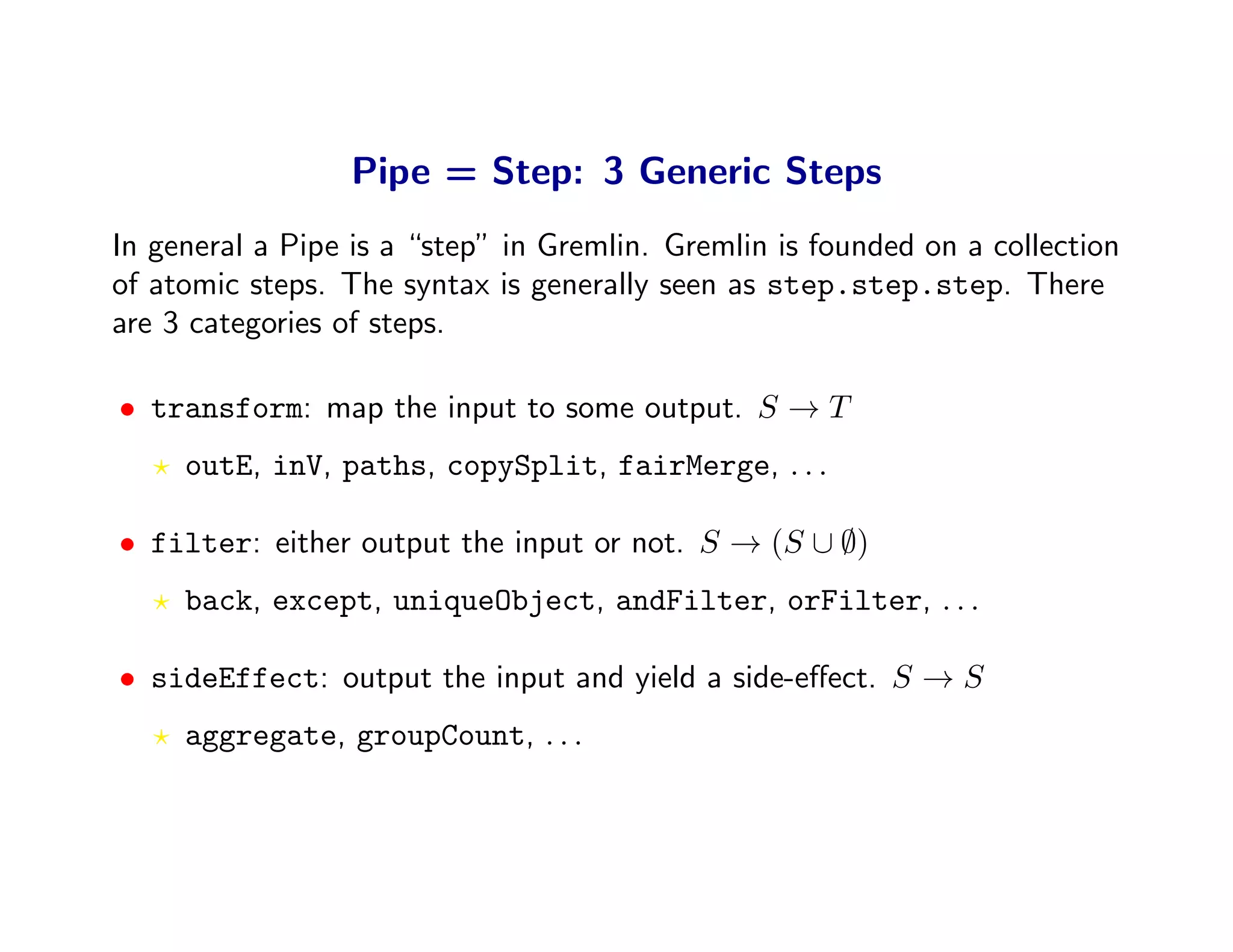 Pipe = Step: 3 Generic Steps
In general a Pipe is a “step” in Gremlin. Gremlin is founded on a collection
of atomic steps. The syntax is generally seen as step.step.step. There
are 3 categories of steps.

• transform: map the input to some output. S → T
     outE, inV, paths, copySplit, fairMerge, . . .

• filter: either output the input or not. S → (S ∪ ∅)
     back, except, uniqueObject, andFilter, orFilter, . . .

• sideEffect: output the input and yield a side-eﬀect. S → S
     aggregate, groupCount, . . .
 